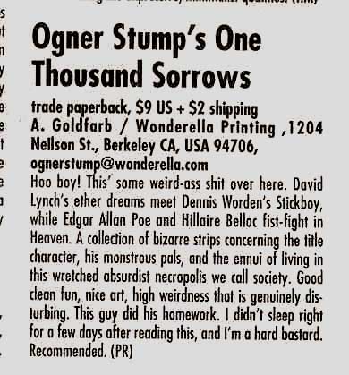 Ogner Stump’s One Thousand Sorrows trade paperback, $9 US + $2 shipping A. Goldfarb / Wonderella Printing, 1204 Neilson Street, Berkeley CA, USA 94706, ognerstump@wonderella.org Hoo boy! This’ some weird-ass shit over here. David Lynch’s ether dreams meet Dennis Worden’s Stickboy, while Edgar Allan Poe and Hillaire Belloc fist-fight in Heaven. A collection of bizarre strips concerning the title character, his monstrous pals, and the ennui of living in this wretched absurdist necropolis we call society. Good clean fun, nice art, high weirdness that is genuinely disturbing. This guy did his homework. I didn’t sleep right for a few days after reading this, and I’m a hard bastard. Recommended. (PR)